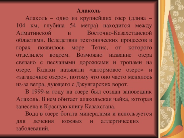 Алаколь Алаколь – одно из крупнейших озер (длина – 104 км, глубина 54 метра) находится между Алматинской и Восточно-Казахстанской областями. Вследствии тектонических процессов в горах появилось море Тетис, от которого отделился водоем. Возможно название озера связано с песчаными дорожками и тропами на озере. Казахи называли «штормовое озеро» и «загадочное озеро», потому что оно часто менялось из-за ветра, дующего с Джунгарских ворот. В 1999-м году на озере был создан заповедник Алаколь. В нем обитает алакольская чайка, которая занесена в Красную книгу Казахстана. Вода в озере богата минералами и используется для лечения кожных и аллергических  заболеваний. 