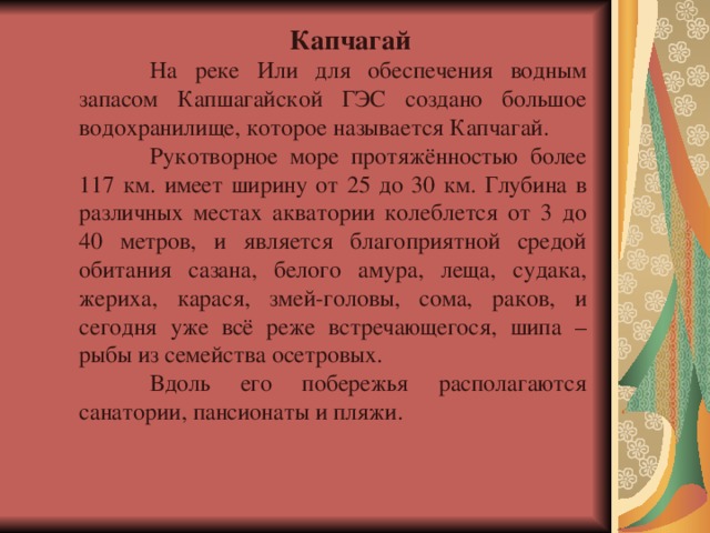 Капчагай  На реке Или для обеспечения водным запасом Капшагайской ГЭС создано большое водохранилище, которое называется Капчагай.  Рукотворное море протяжённостью более 117 км. имеет ширину от 25 до 30 км. Глубина в различных местах акватории колеблется от 3 до 40 метров, и является благоприятной средой обитания сазана, белого амура, леща, судака, жериха, карася, змей-головы, сома, раков, и сегодня уже всё реже встречающегося, шипа – рыбы из семейства осетровых.  Вдоль его побережья располагаются санатории, пансионаты и пляжи. 