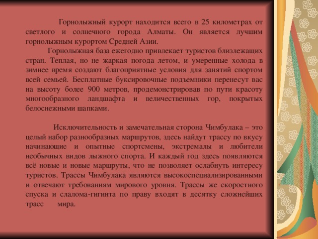  Горнолыжный курорт находится всего в 25 километрах от светлого и солнечного города Алматы. Он является лучшим горнолыжным курортом Средней Азии.  Горнолыжная база ежегодно привлекает туристов близлежащих стран. Теплая, но не жаркая погода летом, и умеренные холода в зимнее время создают благоприятные условия для занятий спортом всей семьей. Бесплатные буксировочные подъемники перенесут вас на высоту более 900 метров, продемонстрировав по пути красоту многообразного ландшафта и величественных гор, покрытых белоснежными шапками.   Исключительность и замечательная сторона Чимбулака – это целый набор разнообразных маршрутов, здесь найдут трассу по вкусу начинающие и опытные спортсмены, экстремалы и любители необычных видов лыжного спорта. И каждый год здесь появляются всё новые и новые маршруты, что не позволяет ослабнуть интересу туристов. Трассы Чимбулака являются высокоспециализированными и отвечают требованиям мирового уровня. Трассы же скоростного спуска и слалома-гигинта по праву входят в десятку сложнейших трасс  мира.   