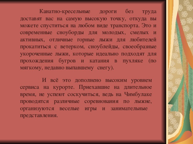  Канатно-кресельные дороги без труда доставят вас на самую высокую точку, откуда вы можете спуститься на любом виде транспорта. Это и современные сноуборды для молодых, смелых и активных, отличные горные лыжи для любителей прокатиться с ветерком, сноублейды, своеобразные укороченные лыжи, которые идеально подходят для прохождения бугров и катания в пухляке (по мягкому, недавно выпавшему  снегу).   И всё это дополнено высоким уровнем сервиса на курорте. Приехавшие на длительное время, не успеют соскучиться, ведь на Чимбулаке проводятся различные соревнования по лыжне, организуются веселые игры и занимательные  представления.   