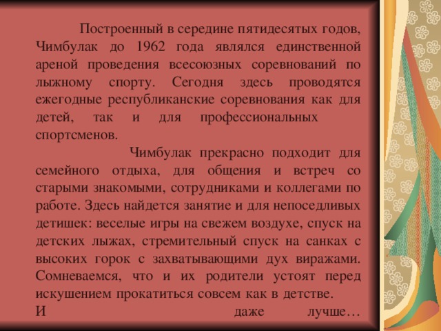  Построенный в середине пятидесятых годов, Чимбулак до 1962 года являлся единственной ареной проведения всесоюзных соревнований по лыжному спорту. Сегодня здесь проводятся ежегодные республиканские соревнования как для детей, так и для профессиональных  спортсменов.  Чимбулак прекрасно подходит для семейного отдыха, для общения и встреч со старыми знакомыми, сотрудниками и коллегами по работе. Здесь найдется занятие и для непоседливых детишек: веселые игры на свежем воздухе, спуск на детских лыжах, стремительный спуск на санках с высоких горок с захватывающими дух виражами. Сомневаемся, что и их родители устоят перед искушением прокатиться совсем как в детстве. И даже  лучше…   