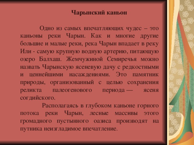  Чарынский каньон   Одно из самых впечатляющих чудес – это каньоны реки Чарын. Как и многие другие большие и малые реки, река Чарын впадает в реку Или - самую крупную водную артерию, питающую озеро Балхаш. Жемчужиной Семиречья можно назвать Чарынскую ясеневую дачу с редкостными и ценнейшими насаждениями. Это памятник природы, организованный с целью сохранения реликта палеогенового периода — ясеня согдийского.  Располагаясь в глубоком каньоне горного потока реки Чарын, лесные массивы этого громадного пустынного оазиса производят на путника неизгладимое впечатление . 