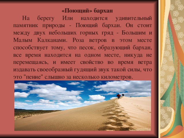 «Поющий» бархан На берегу Или находится удивительный памятник природы - Поющий бархан. Он стоит между двух небольших горных гряд - Большим и Малым Калканами. Роза ветров в этом месте способствует тому, что песок, образующий бархан, все время находится на одном месте, никуда не перемещаясь, и имеет свойство во время ветра издавать своеобразный гудящий звук такой силы, что это 