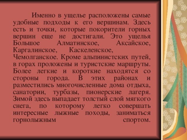  Именно в ущелье расположены самые удобные подходы к его вершинам. Здесь есть и точки, которые покорители горных вершин еще не достигали. Это ущелья Большое Алматинское, Аксайское, Каргалинское,  Каскеленское, Чемолганское. Кроме альпинистских путей, в горах проложены и туристские маршруты. Более легкие и короткие находятся со стороны города. В этих районах и разместились многочисленные дома отдыха, санатории, турбазы, пионерские лагеря. Зимой здесь выпадает толстый слой мягкого снега, по которому легко совершать интересные лыжные походы, заниматься горнолыжным спортом.    