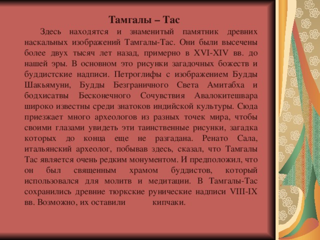  Тамгалы – Тас Здесь находятся и знаменитый памятник древних наскальных изображений Тамгалы-Тас. Они были высечены более двух тысяч лет назад, примерно в XVI-XIV вв. до нашей эры. В основном это рисунки загадочных божеств и буддистские надписи. Петроглифы с изображением Будды Шакьямуни, Будды Безграничного Света Амитабха и бодхисатвы Бесконечного Сочувствия Авалокитешвара широко известны среди знатоков индийской культуры. Сюда приезжает много археологов из разных точек мира, чтобы своими глазами увидеть эти таинственные рисунки, загадка которых до конца еще не разгадана. Ренато Сала, итальянский археолог, побывав здесь, сказал, что Тамгалы Тас является очень редким монументом. И предположил, что он был священным храмом буддистов, который использовался для молитв и медитации. В Тамгалы-Тас сохранились древние тюркские рунические надписи VIII-IX вв. Возможно, их оставили  кипчаки. 