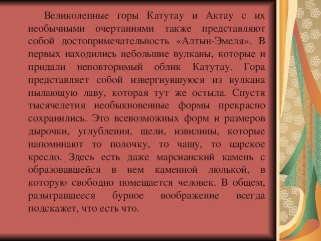 Великолепные горы Катутау и Актау с их необычными очертаниями также представляют собой достопримечательность «Алтын-Эмеля». В первых находились небольшие вулканы, которые и придали неповторимый облик Катутау. Гора представляет собой извергнувшуюся из вулкана пылающую лаву, которая тут же остыла. Спустя тысячелетия необыкновенные формы прекрасно сохранились. Это всевозможных форм и размеров дырочки, углубления, щели, извилины, которые напоминают то полочку, то чашу, то царское кресло. Здесь есть даже марсианский камень с образовавшейся в нем каменной люлькой, в которую свободно помещается человек. В общем, разыгравшееся бурное воображение всегда подскажет, что есть что. 