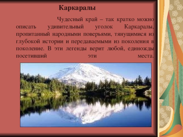 Каркаралы   Чудесный край – так кратко можно описать удивительный уголок Каркаралы, пропитанный народными поверьями, тянущимися из глубокой истории и передаваемыми из поколения в поколение. В эти легенды верит любой, единожды посетивший эти места.    