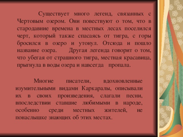   Существует много легенд, связанных с Чертовым озером. Они повествуют о том, что в стародавние времена в местных лесах поселился черт, который также спасаясь от тигра, с горы бросился в озеро и утонул. Отсюда и пошло название озера. Другая легенда говорит о том, что убегая от страшного тигра, местная красавица, прыгнула в воды озера и навсегда  пропала.  Многие писатели, вдохновленные изумительными видами Каркаралы, описывали их в своих произведения, слагали песни, впоследствии ставшие любимыми в народе, особенно среди местных жителей, не понаслышке знающих об этих местах. 