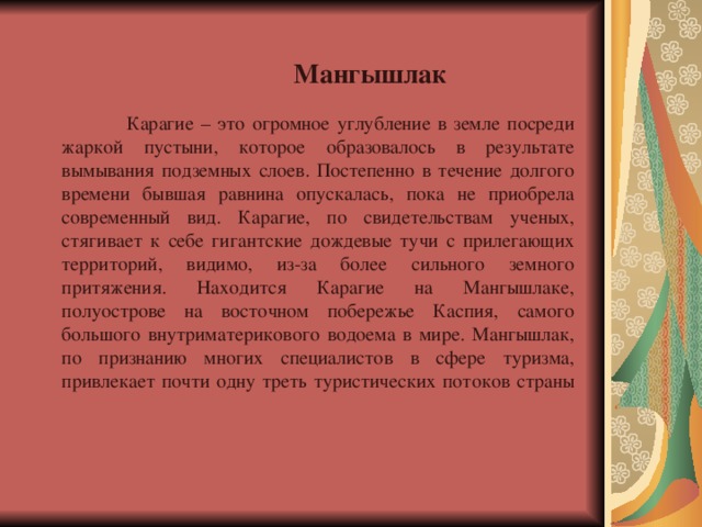 Мангышлак  Карагие – это огромное углубление в земле посреди жаркой пустыни, которое образовалось в результате вымывания подземных слоев. Постепенно в течение долгого времени бывшая равнина опускалась, пока не приобрела современный вид. Карагие, по свидетельствам ученых, стягивает к себе гигантские дождевые тучи с прилегающих территорий, видимо, из-за более сильного земного притяжения. Находится Карагие на Мангышлаке, полуострове на восточном побережье Каспия, самого большого внутриматерикового водоема в мире. Мангышлак, по признанию многих специалистов в сфере туризма, привлекает почти одну треть туристических потоков страны     