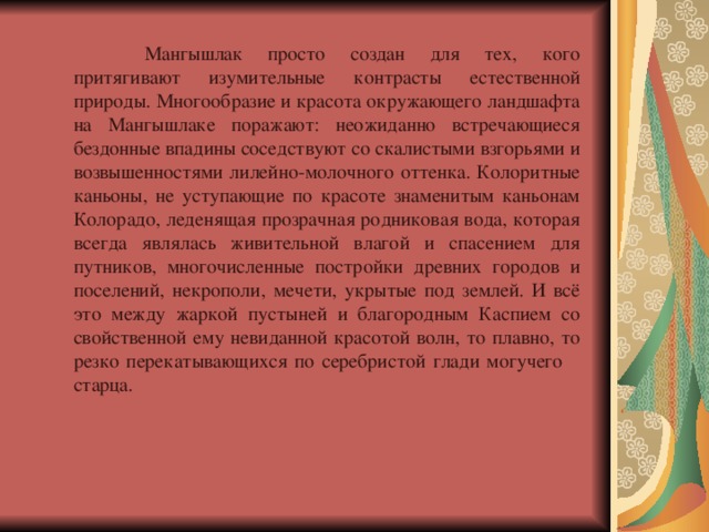  Мангышлак просто создан для тех, кого притягивают изумительные контрасты естественной природы. Многообразие и красота окружающего ландшафта на Мангышлаке поражают: неожиданно встречающиеся бездонные впадины соседствуют со скалистыми взгорьями и возвышенностями лилейно-молочного оттенка. Колоритные каньоны, не уступающие по красоте знаменитым каньонам Колорадо, леденящая прозрачная родниковая вода, которая всегда являлась живительной влагой и спасением для путников, многочисленные постройки древних городов и поселений, некрополи, мечети, укрытые под землей. И всё это между жаркой пустыней и благородным Каспием со свойственной ему невиданной красотой волн, то плавно, то резко перекатывающихся по серебристой глади могучего  старца. 