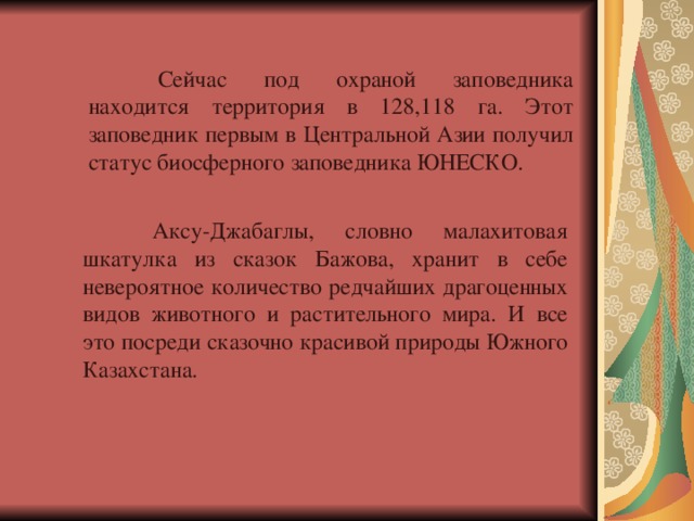  Сейчас под охраной заповедника находится территория в 128,118 га. Этот заповедник первым в Центральной Азии получил статус биосферного заповедника ЮНЕСКО.  Аксу-Джабаглы, словно малахитовая шкатулка из сказок Бажова, хранит в себе невероятное количество редчайших драгоценных видов животного и растительного мира. И все это посреди сказочно красивой природы Южного Казахстана. 