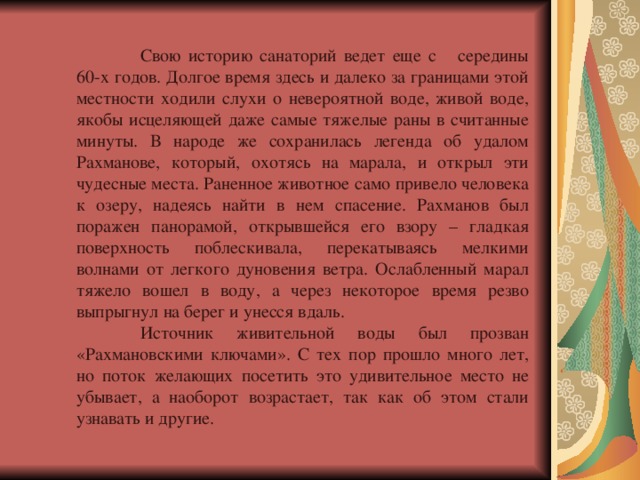  Свою историю санаторий ведет еще с середины 60-х годов. Долгое время здесь и далеко за границами этой местности ходили слухи о невероятной воде, живой воде, якобы исцеляющей даже самые тяжелые раны в считанные минуты. В народе же сохранилась легенда об удалом Рахманове, который, охотясь на марала, и открыл эти чудесные места. Раненное животное само привело человека к озеру, надеясь найти в нем спасение. Рахманов был поражен панорамой, открывшейся его взору – гладкая поверхность поблескивала, перекатываясь мелкими волнами от легкого дуновения ветра. Ослабленный марал тяжело вошел в воду, а через некоторое время резво выпрыгнул на берег и унесся вдаль.  Источник живительной воды был прозван «Рахмановскими ключами». С тех пор прошло много лет, но поток желающих посетить это удивительное место не убывает, а наоборот возрастает, так как об этом стали узнавать и другие. 