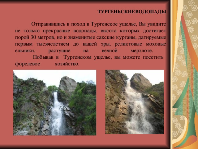  ТУРГЕНЬСКИЕ  ВОДОПАДЫ     Отправившись в поход в Тургенское ущелье, Вы увидите не только прекрасные водопады, высота которых достигает порой 30 метров, но и знаменитые сакские курганы, датируемые первым тысячелетием до нашей эры, реликтовые моховые ельники, растущие на вечной мерзлоте.  Побывав в Тургенском ущелье, вы можете посетить форелевое  хозяйство.       