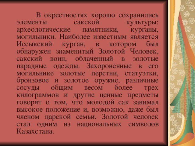  В окрестностях хорошо сохранились элементы сакской культуры: археологические памятники, курганы, могильники. Наиболее известным является Иссыкский курган, в котором был обнаружен знаменитый Золотой Человек, сакский воин, облаченный в золотые парадные одежды. Захороненные в его могильнике золотые перстни, статуэтки, бронзовое и золотое оружие, различные сосуды общим весом более трех килограммов и другие ценные предметы говорят о том, что молодой сак занимал высокое положение и, возможно, даже был членом царской семьи. Золотой человек стал одним из национальных символов Казахстана.   