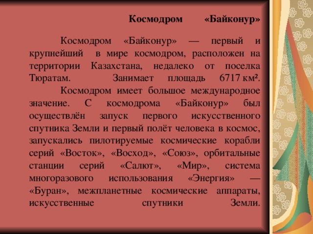       Космодром  «Байконур»    Космодром «Байконур» — первый и крупнейший в мире космодром, расположен на территории Казахстана, недалеко от поселка Тюратам. Занимает площадь 6717  км².   Космодром имеет большое международное значение. С космодрома «Байконур» был осуществлён запуск первого искусственного спутника Земли и первый полёт человека в космос, запускались пилотируемые космические корабли серий «Восток», «Восход», «Союз», орбитальные станции серий «Салют», «Мир», система многоразового использования «Энергия» — «Буран», межпланетные космические аппараты, искусственные спутники Земли.   