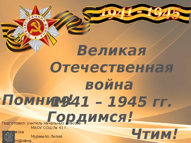 Великая Отечественная война 1941 – 1945 гг. Помним!  Гордимся! Чтим! Подготовил: учитель начальных классов  МАОУ СОШ № 41 г. Хабаровска  Мурмыло Лилия Александровна 