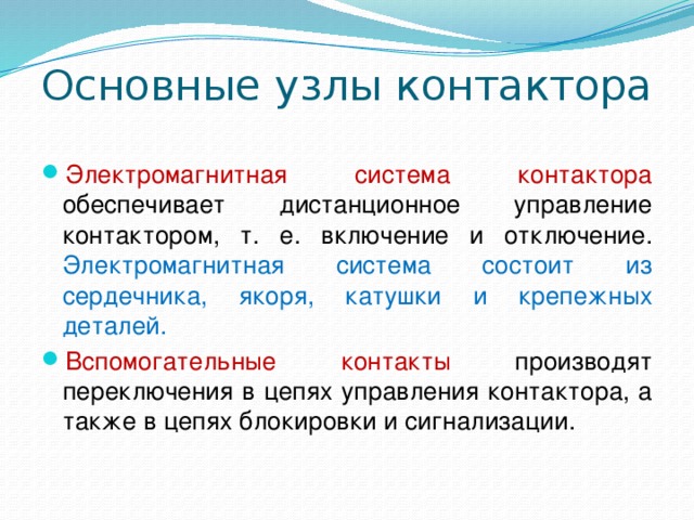 Основные узлы контактора Электромагнитная система контактора обеспечивает дистанционное управление контактором, т. е. включение и отключение. Электромагнитная система состоит из сердечника, якоря, катушки и крепежных деталей. Вспомогательные контакты производят переключения в цепях управления контактора, а также в цепях блокировки и сигнализации. 