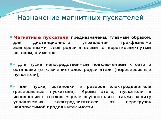 Назначение магнитных пускателей Магнитные пускатели предназначены, главным образом, для дистанционного управления трехфазными асинхронными электродвигателями с короткозамкнутым ротором, а именно: - для пуска непосредственным подключением к сети и остановки (отключения) электродвигателя (нереверсивные пускатели), - для пуска, остановки и реверса электродвигателя (реверсивные пускатели). Кроме этого, пускатели в исполнении с тепловым реле осуществляют также защиту управляемых электродвигателей от перегрузок недопустимой продолжительности. 