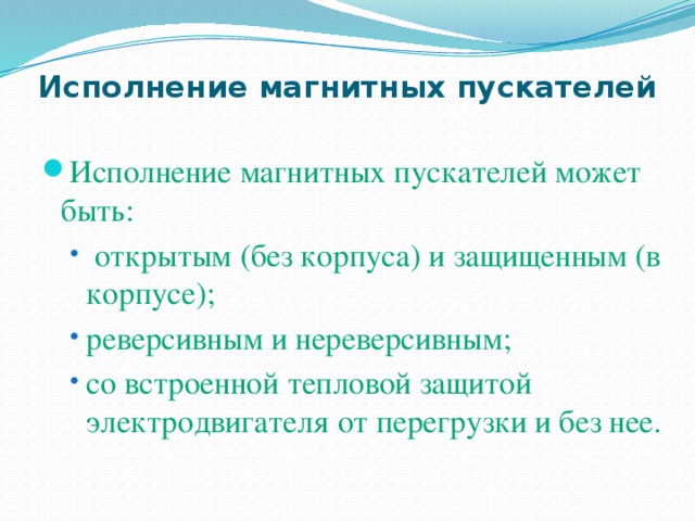 Исполнение магнитных пускателей Исполнение магнитных пускателей может быть:  открытым (без корпуса) и защищенным (в корпусе); реверсивным и нереверсивным; со встроенной тепловой защитой электродвигателя от перегрузки и без нее.  открытым (без корпуса) и защищенным (в корпусе); реверсивным и нереверсивным; со встроенной тепловой защитой электродвигателя от перегрузки и без нее. 