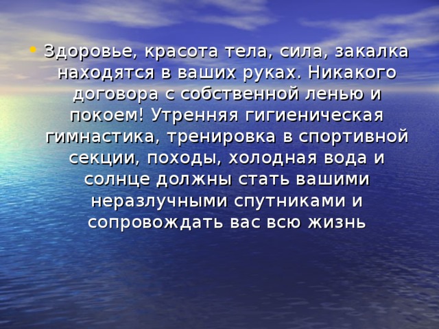 Здоровье, красота тела, сила, закалка находятся в ваших руках. Никакого договора с собственной ленью и покоем! Утренняя гигиеническая гимнастика, тренировка в спортивной секции, походы, холодная вода и солнце должны стать вашими неразлучными спутниками и сопровождать вас всю жизнь 