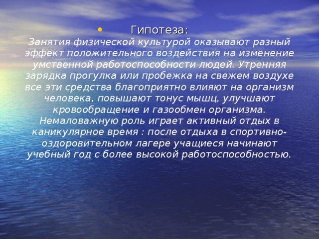 Гипотеза:  Занятия физической культурой оказывают разный эффект положительного воздействия на изменение умственной работоспособности людей. Утренняя зарядка прогулка или пробежка на свежем воздухе все эти средства благоприятно влияют на организм человека, повышают тонус мышц, улучшают кровообращение и газообмен организма. Немаловажную роль играет активный отдых в каникулярное время : после отдыха в спортивно-оздоровительном лагере учащиеся начинают учебный год с более высокой работоспособностью. 