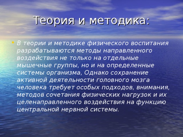 Теория и методика: В теории и методике физического воспитания разрабатываются методы направленного воздействия не только на отдельные мышечные группы, но и на определенные системы организма, Однако сохранение активной деятельности головного мозга человека требует особых подходов, внимания, методов сочетания физических нагрузок и их целенаправленного воздействия на функцию центральной нервной системы. 