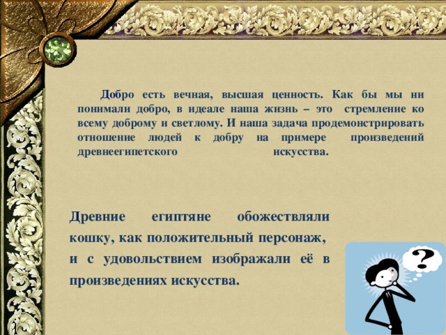   Доб ро есть вечная, высшая ценность. Как бы мы ни понимали добро, в идеале наша жизнь – это стремление ко всему доброму и светлому. И наша задача продемонстрировать отношение людей к добру на примере произведений древнеегипетского искусства.       Д ревние египтяне обожествляли кошку , как положительный персонаж, и с удовольствием изображали её в произведениях искусства. 