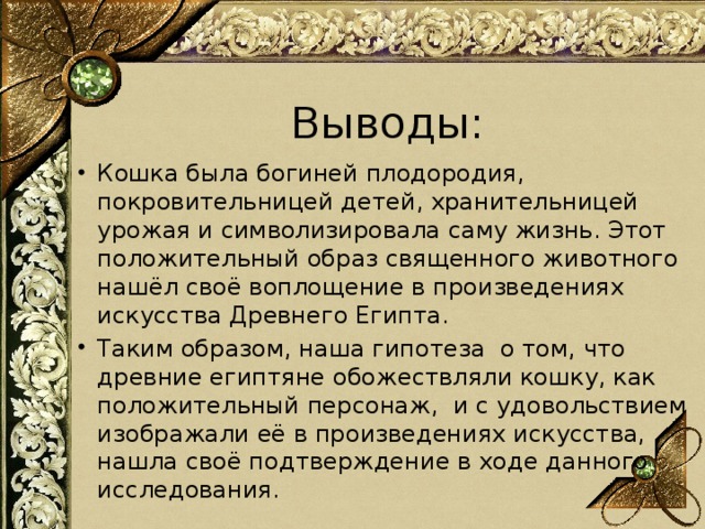 Выводы: Кошка была богиней плодородия, покровительницей детей, хранительницей урожая и символизировала саму жизнь. Этот положительный образ священного животного нашёл своё воплощение в произведениях искусства Древнего Египта. Таким образом, наша гипотеза о том, что древние египтяне обожествляли кошку, как положительный персонаж, и с удовольствием изображали её в произведениях искусства, нашла своё подтверждение в ходе данного исследования. 