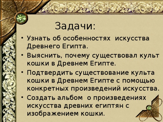 Задачи:          Узнать об особенностях искусства Древнего Египта. Выяснить, почему существовал культ кошки в Древнем Египте. Подтвердить существование культа кошки в Древнем Египте с помощью конкретных произведений искусства. Создать альбом о произведениях искусства древних египтян с изображением кошки. 