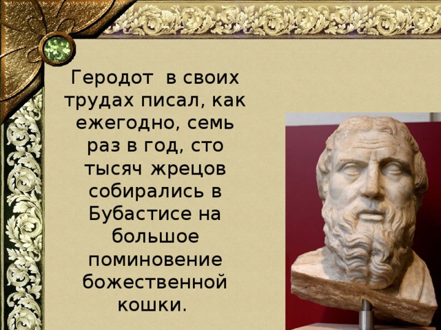 Геродот в своих трудах писал, как ежегодно, семь раз в год, сто тысяч жрецов собирались в Бубастисе на большое поминовение божественной кошки.   