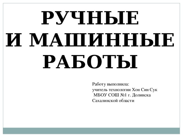 РУЧНЫЕ И МАШИННЫЕ РАБОТЫ Работу выполнила: учитель технологии Хон Син Сук  МБОУ СОШ №1 г. Долинска Сахалинской области 