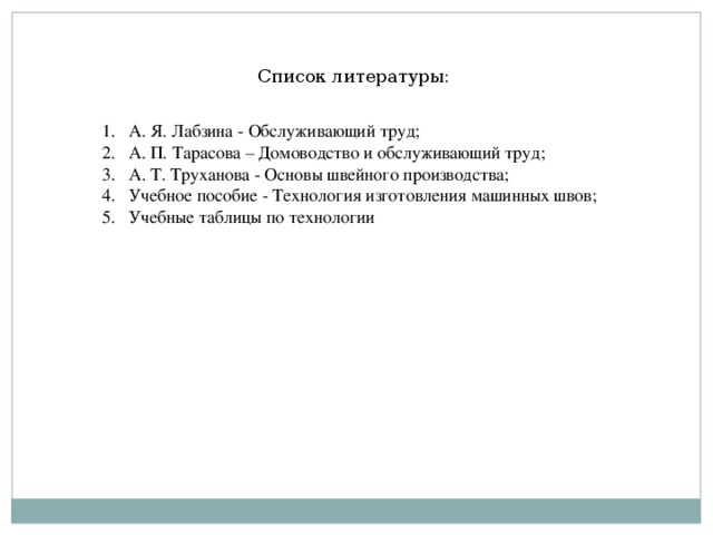 Список литературы: А. Я. Лабзина - Обслуживающий труд; А. П. Тарасова – Домоводство и обслуживающий труд; А. Т. Труханова - Основы швейного производства; Учебное пособие - Технология изготовления машинных швов; Учебные таблицы по технологии   