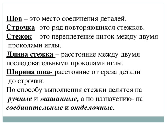 Шов – это место соединения деталей. Строчка - это ряд повторяющихся стежков. Стежок – это переплетение ниток между двумя  проколами иглы. Длина стежка – расстояние между двумя последовательными проколами иглы. Ширина шва- расстояние от среза детали  до строчки. По способу выполнения стежки делятся на  ручные и машинные, а по назначению- на соединительные и отделочные. 