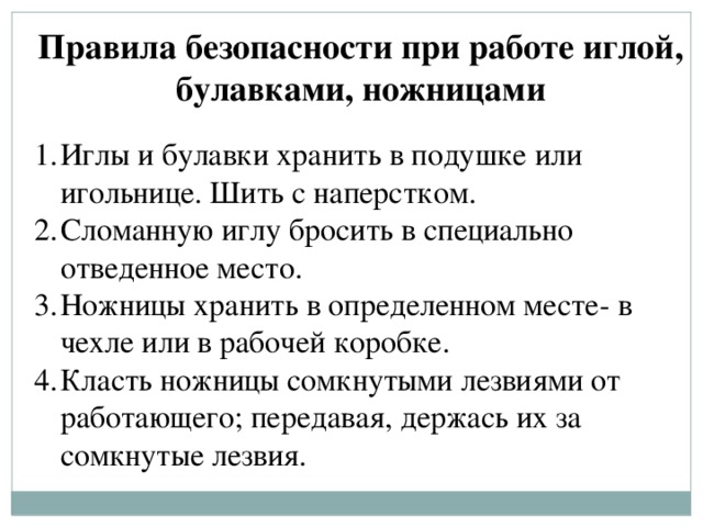 Правила безопасности при работе иглой, булавками, ножницами  Иглы и булавки хранить в подушке или игольнице. Шить с наперстком. Сломанную иглу бросить в специально отведенное место. Ножницы хранить в определенном месте- в чехле или в рабочей коробке. Класть ножницы сомкнутыми лезвиями от работающего; передавая, держась их за сомкнутые лезвия. 