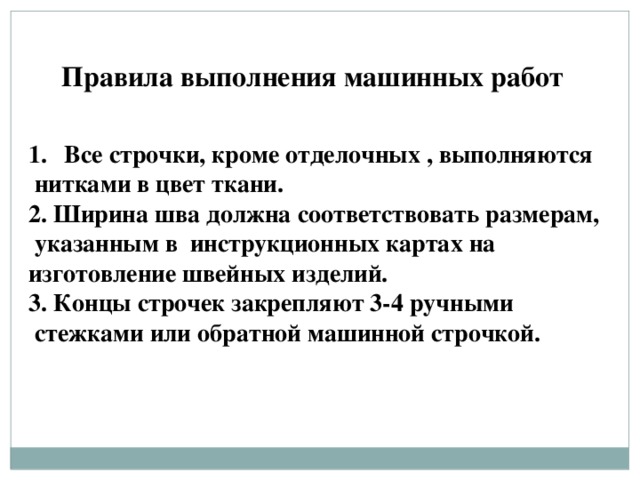 Правила выполнения машинных работ Все строчки, кроме отделочных , выполняются  нитками в цвет ткани. 2. Ширина шва должна соответствовать размерам,  указанным в инструкционных картах на изготовление швейных изделий. 3. Концы строчек закрепляют 3-4 ручными  стежками или обратной машинной строчкой. 