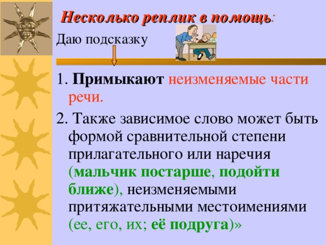 Несколько реплик в помощь : Даю подсказку 1. Примыкают неизменяемые части речи. 2. Также зависимое слово может быть формой сравнительной степени прилагательного или наречия ( мальчик постарше , подойти ближе ), неизменяемыми притяжательными местоимениями (ее, его, их; её подруга )» 