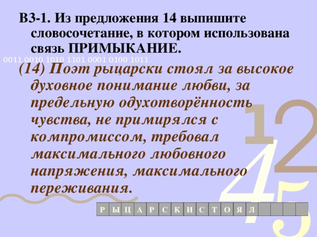 В3-1. Из предложения 14 выпишите словосочетание, в котором использована связь ПРИМЫКАНИЕ. (14) Поэт рыцарски стоял за высокое духовное понимание любви, за предельную одухотворённость чувства, не примирялся с компромиссом, требовал максимального любовного напряжения, максимального переживания. Р Ы Ц А Р С К И С Т О Я Л 