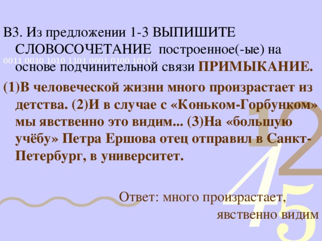 В3. Из предложении 1-3 ВЫПИШИТЕ СЛОВОСОЧЕТАНИЕ построенное(-ые) на основе подчинительной связи ПРИМЫКАНИЕ. (1)В человеческой жизни много произрастает из детства. (2)И в случае с «Коньком-Горбунком» мы явственно это видим... (3)На «большую учёбу» Петра Ершова отец отправил в Санкт-Петербург, в университет.   Ответ: много произрастает, явственно видим 