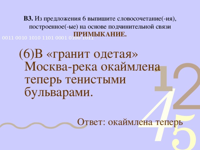 В3. Из предложения 6 выпишите словосочетание(-ия), построенное(-ые) на основе подчинительной связи ПРИМЫКАНИЕ.  (6)В «гранит одетая» Москва-река окаймлена теперь тенистыми бульварами. Ответ: окаймлена теперь 