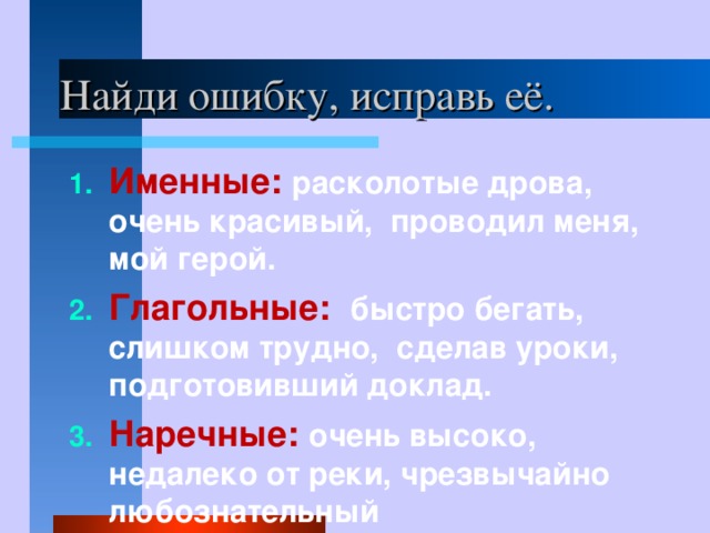 Найди ошибку, исправь её. Именные: расколотые дрова, очень красивый, проводил меня, мой герой. Глагольные: быстро бегать, слишком трудно, сделав уроки, подготовивший доклад. Наречные: очень высоко, недалеко от реки, чрезвычайно любознательный 