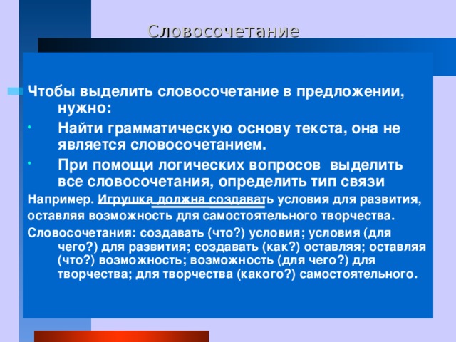 Словосочетание  Чтобы выделить словосочетание в предложении, нужно: Найти грамматическую основу текста, она не является словосочетанием. При помощи логических вопросов выделить все словосочетания, определить тип связи Например. Игрушка должна создавать условия для развития, оставляя возможность для самостоятельного творчества. Словосочетания: создавать (что?) условия; условия (для чего?)  для развития; создавать (как?) оставляя; оставляя (что?) возможность; возможность (для чего?) для творчества; для творчества (какого?) самостоятельного. 