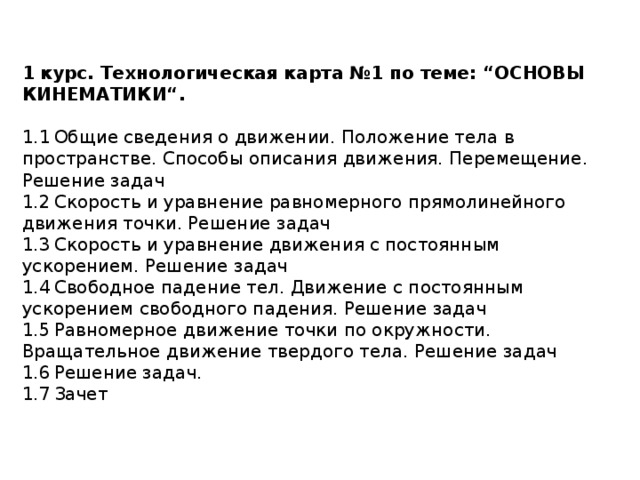 1 курс. Технологическая карта №1 по теме: “ОСНОВЫ КИНЕМАТИКИ“. 1.1  Общие сведения о движении. Положение тела в пространстве. Способы описания движения. Перемещение. Решение задач 1.2  Скорость и уравнение равномерного прямолинейного движения точки. Решение задач 1.3  Скорость и уравнение движения с постоянным ускорением. Решение задач 1.4  Свободное падение тел. Движение с постоянным ускорением свободного падения. Решение задач 1.5  Равномерное движение точки по окружности. Вращательное движение твердого тела. Решение задач 1.6  Решение задач. 1.7  Зачет 