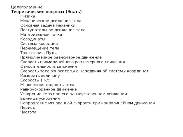 Целеполагание Теоретические вопросы (Знать) Физика Механическое движение тела Основная задача механики Поступательное движение тела Материальная точка Координаты Система координат Перемещение тела Траектория. Путь. Прямолинейное равномерное движение Скорость прямолинейного равномерного движения Относительность движения Скорость тела относительно неподвижной системы координат Измерить величину Скорость 1 м/с Мгновенная скорость тела Равноускоренное движение Ускорение тела при его равноускоренном движении Единица ускорения Направление мгновенной скорости при криволинейном движении Период Частота   