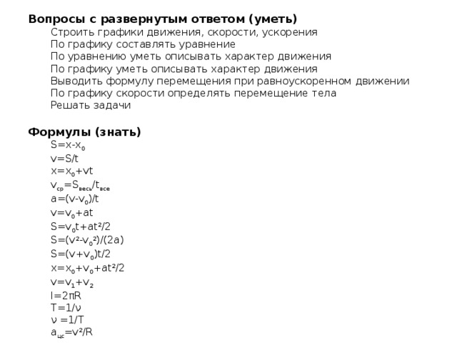 Вопросы с развернутым ответом (уметь) Строить графики движения, скорости, ускорения По графику составлять уравнение По уравнению уметь описывать характер движения По графику уметь описывать характер движения Выводить формулу перемещения при равноускоренном движении По графику скорости определять перемещение тела Решать задачи   Формулы (знать) S=x-x 0 v=S/t x=x 0 +vt v ср =S весь /t все a=(v-v 0 )/t v=v 0 +at S=v 0 t+at 2 /2 S=(v 2 -v 0 2 )/(2a) S=(v+v 0 )t/2 x=x 0 +v 0 +at 2 /2 v=v 1 +v 2 l=2πR T=1/ν ν =1/T a цс =v 2 /R 