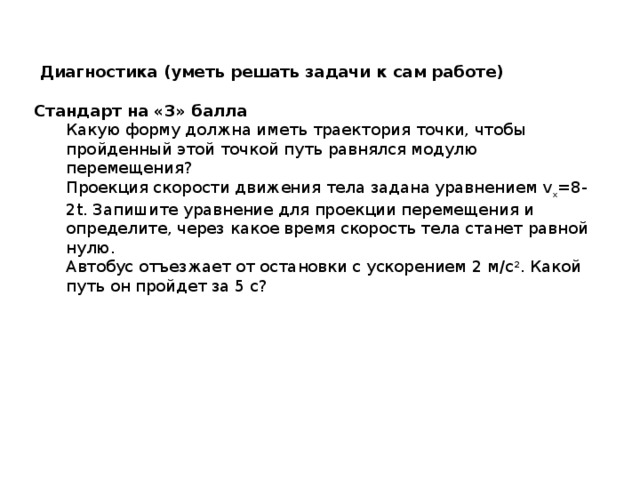  Диагностика (уметь решать задачи к сам работе) Стандарт на «3» балла Какую форму должна иметь траектория точки, чтобы пройденный этой точкой путь равнялся модулю перемещения? Проекция скорости движения тела задана уравнением v x =8-2t. Запишите уравнение для проекции перемещения и определите, через какое время скорость тела станет равной нулю. Автобус отъезжает от остановки с ускорением 2 м/с 2 . Какой путь он пройдет за 5 с? 