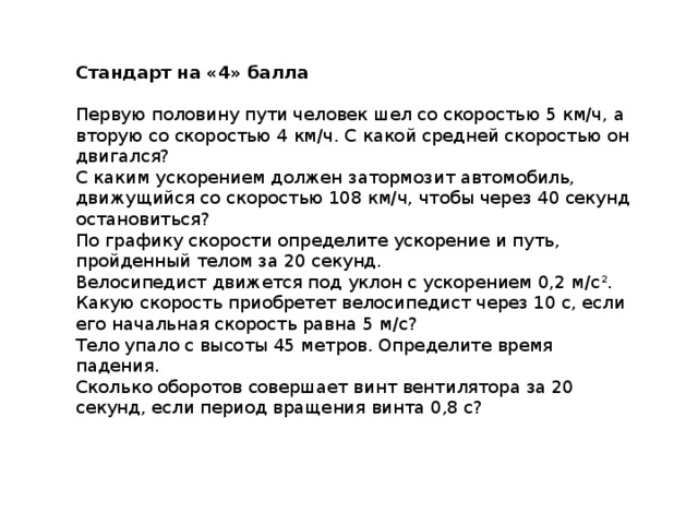 Стандарт на «4» балла Первую половину пути человек шел со скоростью 5 км/ч, а вторую со скоростью 4 км/ч. С какой средней скоростью он двигался? С каким ускорением должен затормозит автомобиль, движущийся со скоростью 108 км/ч, чтобы через 40 секунд остановиться? По графику скорости определите ускорение и путь, пройденный телом за 20 секунд. Велосипедист движется под уклон с ускорением 0,2 м/с 2 . Какую скорость приобретет велосипедист через 10 с, если его начальная скорость равна 5 м/с? Тело упало с высоты 45 метров. Определите время падения. Сколько оборотов совершает винт вентилятора за 20 секунд, если период вращения винта 0,8 с? 