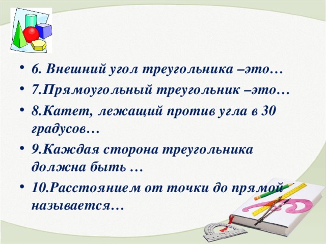 6. Внешний угол треугольника –это… 7.Прямоугольный треугольник –это… 8.Катет, лежащий против угла в 30 градусов… 9.Каждая сторона треугольника должна быть … 10.Расстоянием от точки до прямой называется… 