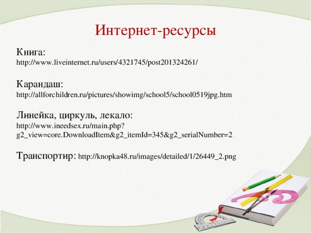 Интернет-ресурсы Книга: http://www.liveinternet.ru/users/4321745/post201324261/  Карандаш: http://allforchildren.ru/pictures/showimg/school5/school0519jpg.htm Линейка, циркуль, лекало:  http://www.ineedsex.ru/main.php?g2_view=core.DownloadItem&g2_itemId=345&g2_serialNumber=2  Транспортир: http://knopka48.ru/images/detailed/1/26449_2.png 