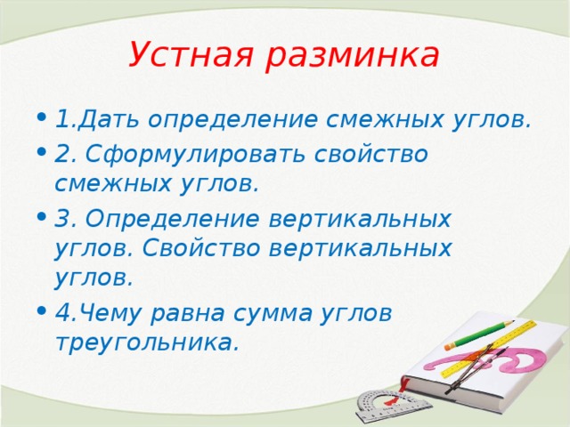 Устная разминка 1.Дать определение смежных углов. 2. Сформулировать свойство смежных углов. 3. Определение вертикальных углов. Свойство вертикальных углов. 4.Чему равна сумма углов треугольника. 