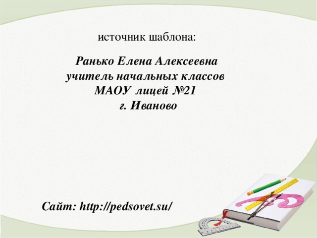 источник шаблона: Ранько Елена Алексеевна учитель начальных классов МАОУ лицей №21 г. Иваново Сайт: http://pedsovet.su/  